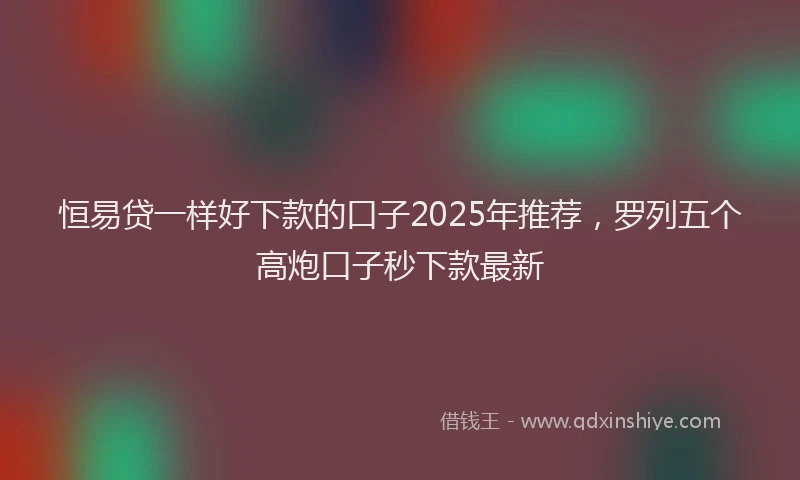恒易贷一样好下款的口子2025年推荐，罗列五个高炮口子秒下款最新