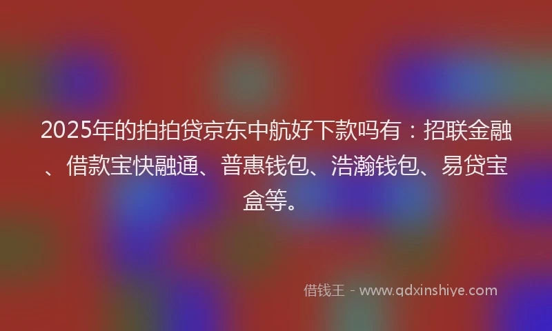 2025年的拍拍贷京东中航好下款吗有：招联金融、借款宝快融通、普惠钱包、浩瀚钱包、易贷宝盒等。