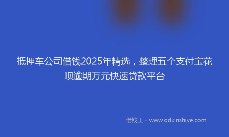 抵押车公司借钱2025年精选，整理五个支付宝花呗逾期万元快速贷款平台