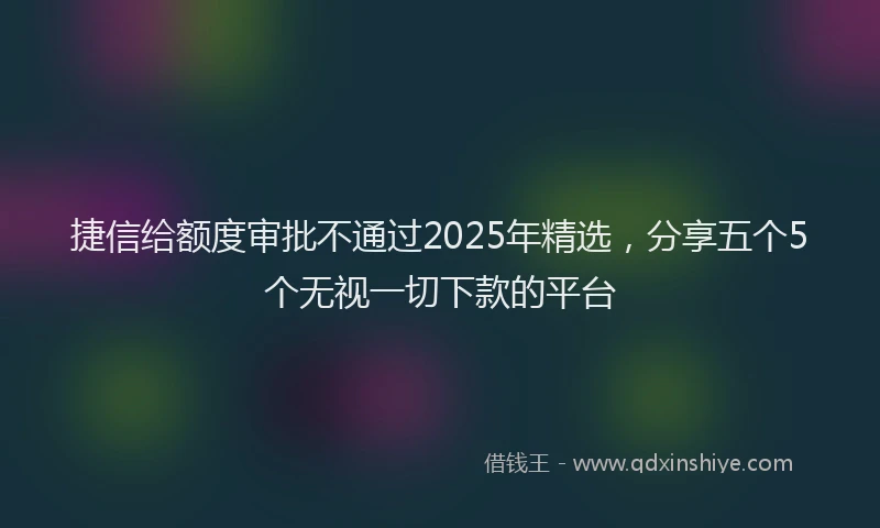 捷信给额度审批不通过2025年精选，分享五个5个无视一切下款的平台