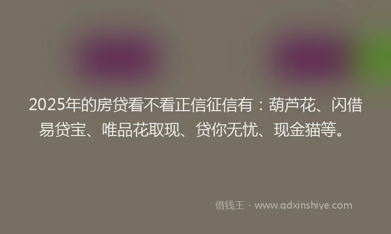 2025年的房贷看不看正信征信有：葫芦花、闪借易贷宝、唯品花取现、贷你无忧、现金猫等。