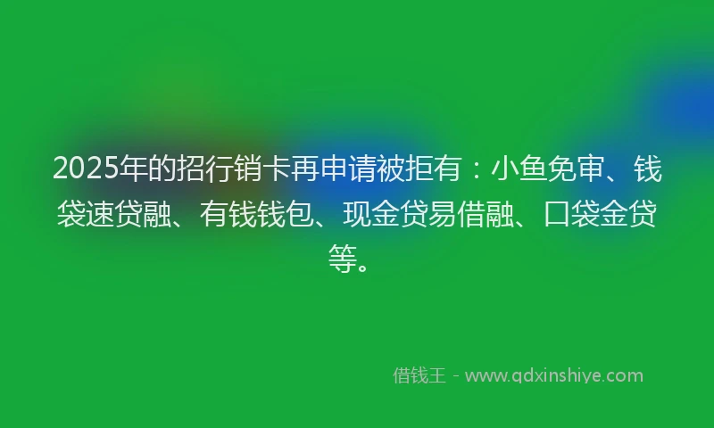 2025年的招行销卡再申请被拒有：小鱼免审、钱袋速贷融、有钱钱包、现金贷易借融、口袋金贷等。