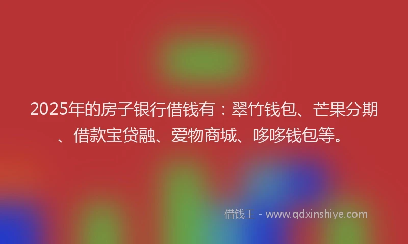 2025年的房子银行借钱有：翠竹钱包、芒果分期、借款宝贷融、爱物商城、哆哆钱包等。