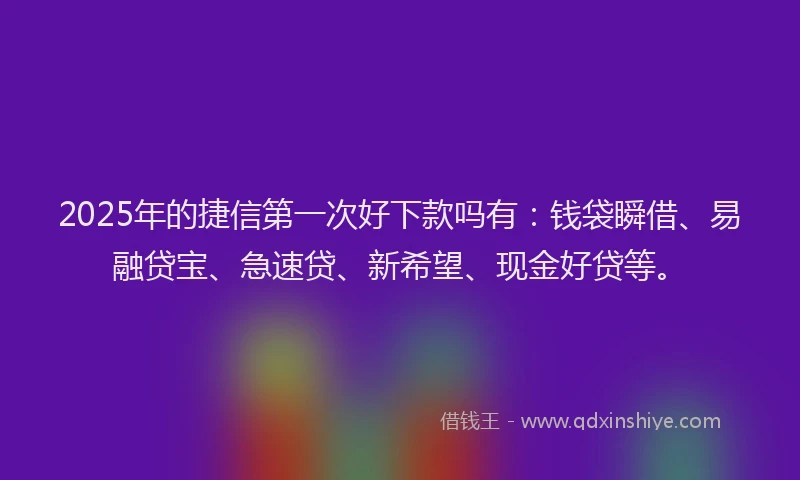 2025年的捷信第一次好下款吗有：钱袋瞬借、易融贷宝、急速贷、新希望、现金好贷等。