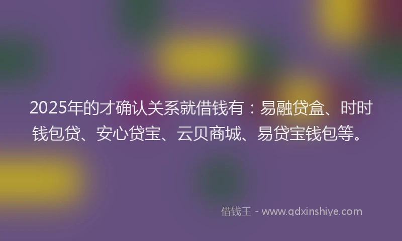 2025年的才确认关系就借钱有：易融贷盒、时时钱包贷、安心贷宝、云贝商城、易贷宝钱包等。