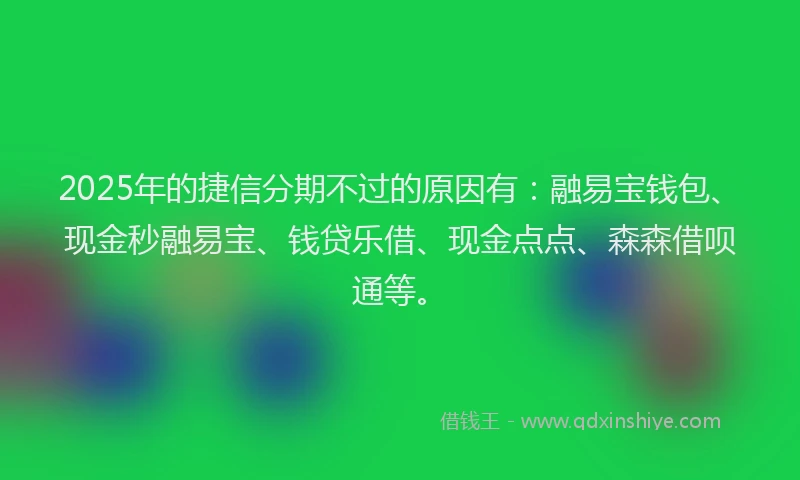 2025年的捷信分期不过的原因有：融易宝钱包、现金秒融易宝、钱贷乐借、现金点点、森森借呗通等。