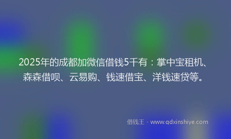 2025年的成都加微信借钱5千有：掌中宝租机、森森借呗、云易购、钱速借宝、洋钱速贷等。
