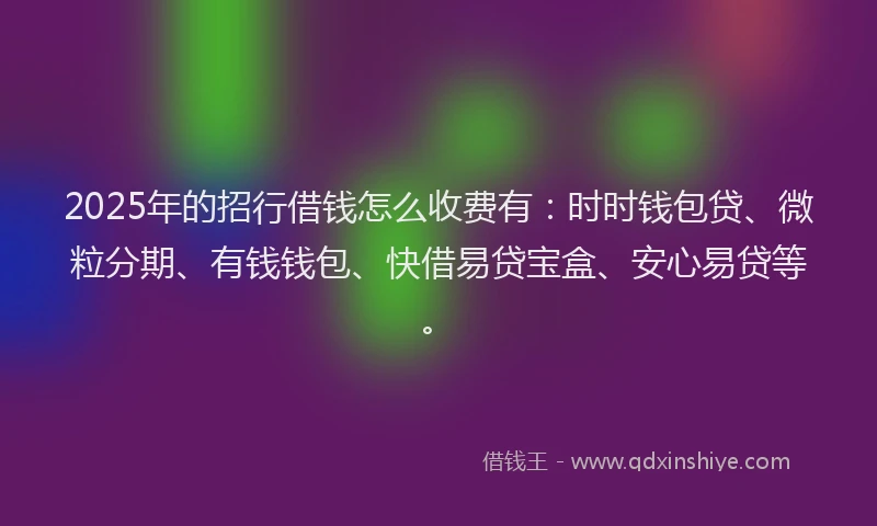 2025年的招行借钱怎么收费有：时时钱包贷、微粒分期、有钱钱包、快借易贷宝盒、安心易贷等。