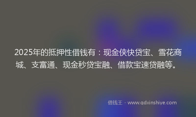2025年的抵押性借钱有：现金侠快贷宝、雪花商城、支富通、现金秒贷宝融、借款宝速贷融等。