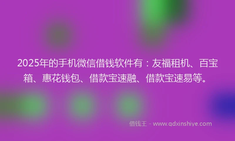 2025年的手机微信借钱软件有：友福租机、百宝箱、惠花钱包、借款宝速融、借款宝速易等。