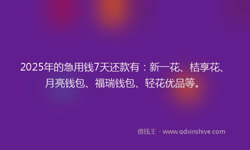 2025年的急用钱7天还款有：新一花、桔享花、月亮钱包、福瑞钱包、轻花优品等。
