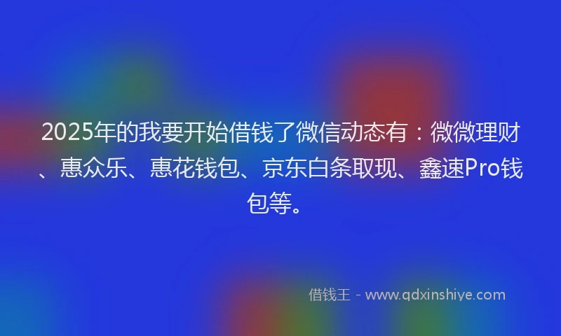 2025年的我要开始借钱了微信动态有：微微理财、惠众乐、惠花钱包、京东白条取现、鑫速Pro钱包等。