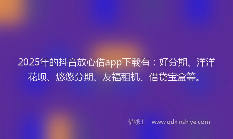 2025年的抖音放心借app下载有：好分期、洋洋花呗、悠悠分期、友福租机、借贷宝盒等。