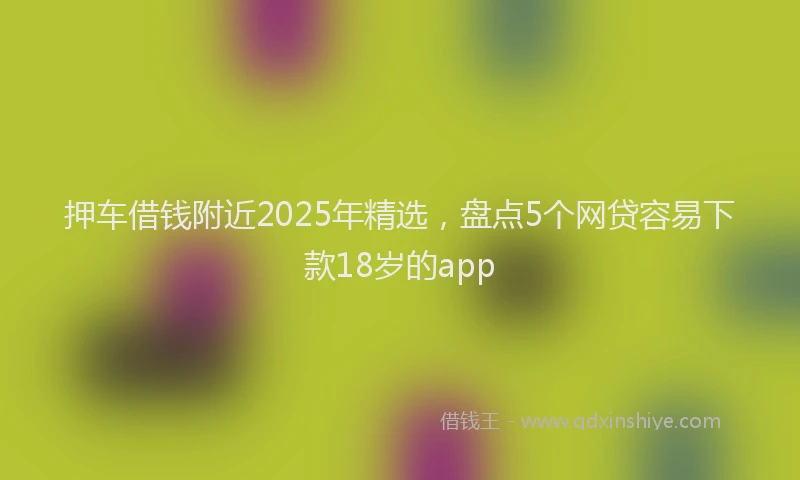 押车借钱附近2025年精选，盘点5个网贷容易下款18岁的app