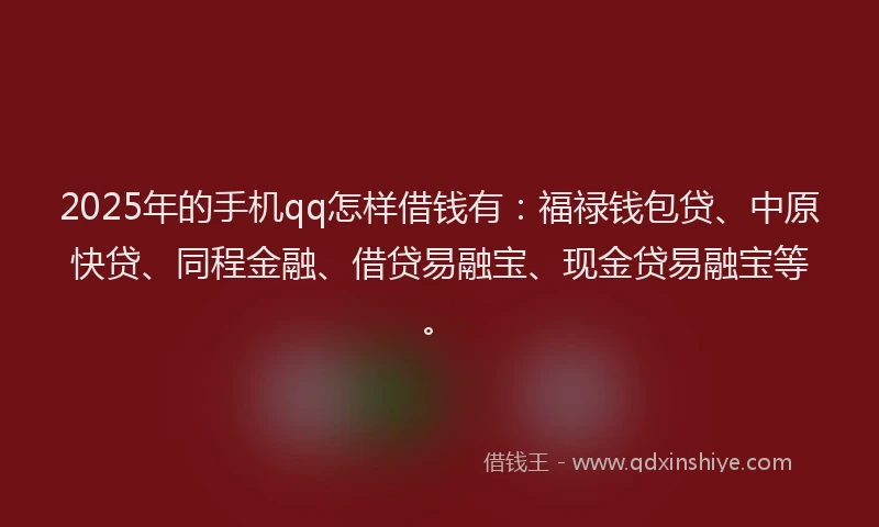 2025年的手机qq怎样借钱有：福禄钱包贷、中原快贷、同程金融、借贷易融宝、现金贷易融宝等。