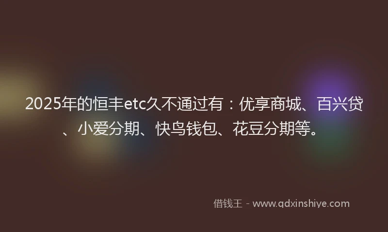 2025年的恒丰etc久不通过有：优享商城、百兴贷、小爱分期、快鸟钱包、花豆分期等。