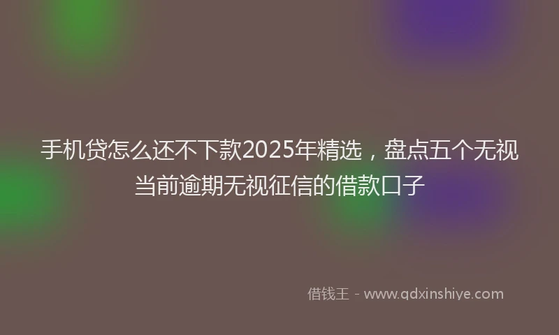 手机贷怎么还不下款2025年精选，盘点五个无视当前逾期无视征信的借款口子
