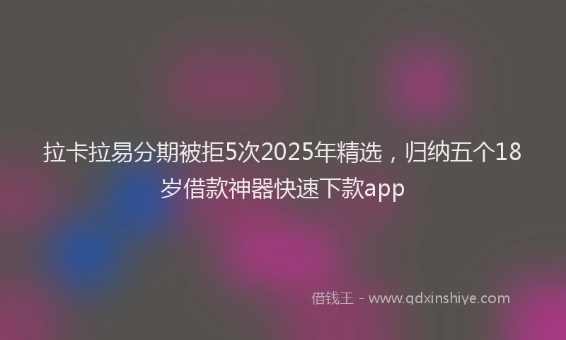 拉卡拉易分期被拒5次2025年精选，归纳五个18岁借款神器快速下款app