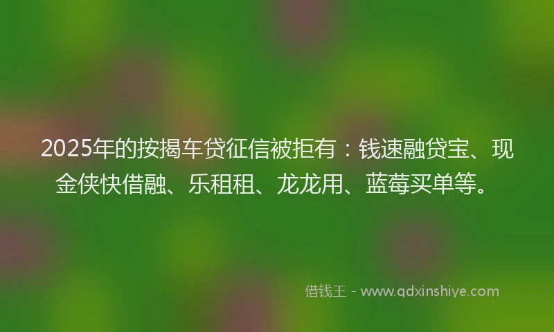 2025年的按揭车贷征信被拒有：钱速融贷宝、现金侠快借融、乐租租、龙龙用、蓝莓买单等。