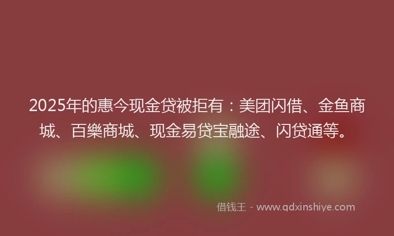 2025年的惠今现金贷被拒有：美团闪借、金鱼商城、百樂商城、现金易贷宝融途、闪贷通等。