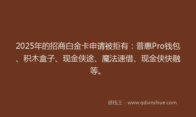 2025年的招商白金卡申请被拒有：普惠Pro钱包、积木盒子、现金侠途、魔法速借、现金侠快融等。