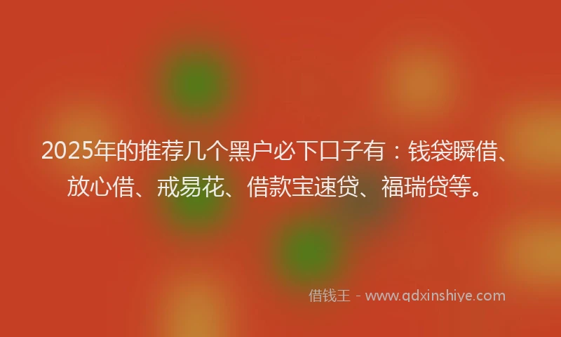 2025年的推荐几个黑户必下口子有：钱袋瞬借、放心借、戒易花、借款宝速贷、福瑞贷等。