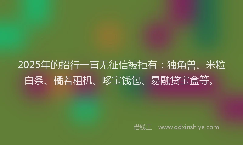 2025年的招行一直无征信被拒有：独角兽、米粒白条、橘若租机、哆宝钱包、易融贷宝盒等。