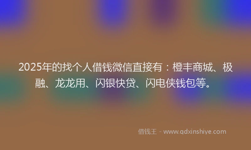 2025年的找个人借钱微信直接有：橙丰商城、极融、龙龙用、闪银快贷、闪电侠钱包等。