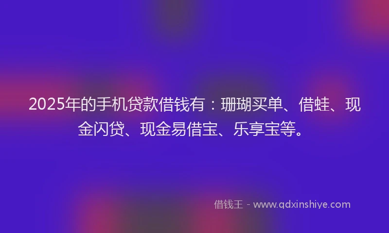 2025年的手机贷款借钱有：珊瑚买单、借蛙、现金闪贷、现金易借宝、乐享宝等。