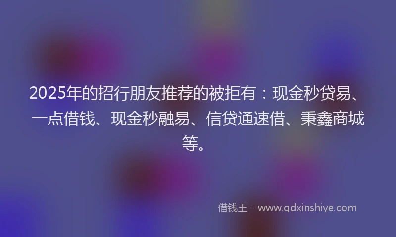 2025年的招行朋友推荐的被拒有：现金秒贷易、一点借钱、现金秒融易、信贷通速借、秉鑫商城等。