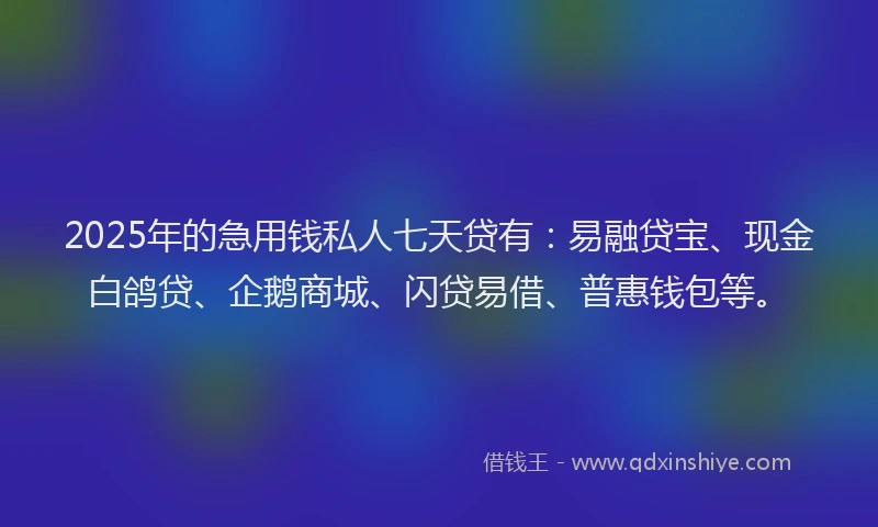 2025年的急用钱私人七天贷有：易融贷宝、现金白鸽贷、企鹅商城、闪贷易借、普惠钱包等。