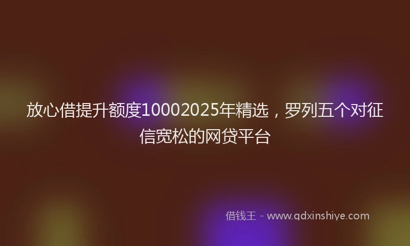 放心借提升额度10002025年精选，罗列五个对征信宽松的网贷平台