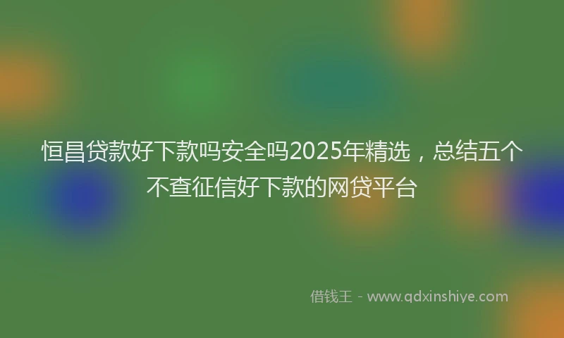 恒昌贷款好下款吗安全吗2025年精选，总结五个不查征信好下款的网贷平台