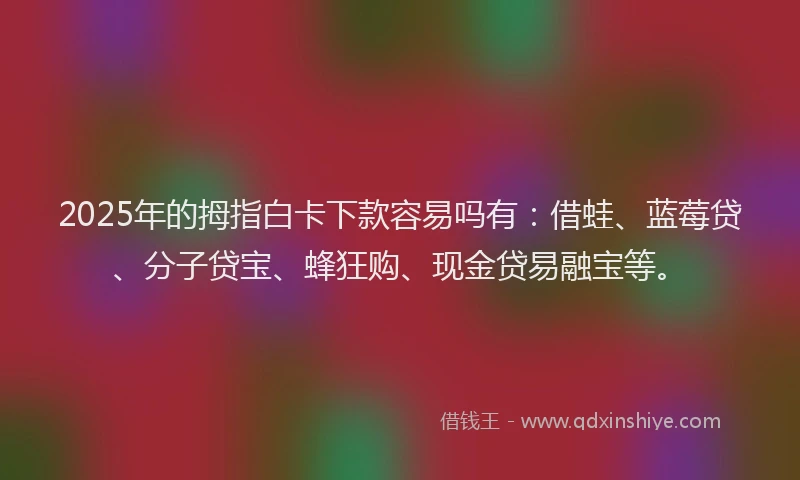 2025年的拇指白卡下款容易吗有：借蛙、蓝莓贷、分子贷宝、蜂狂购、现金贷易融宝等。
