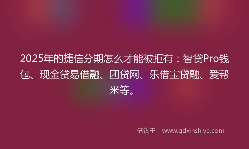 2025年的捷信分期怎么才能被拒有：智贷Pro钱包、现金贷易借融、团贷网、乐借宝贷融、爱帮米等。