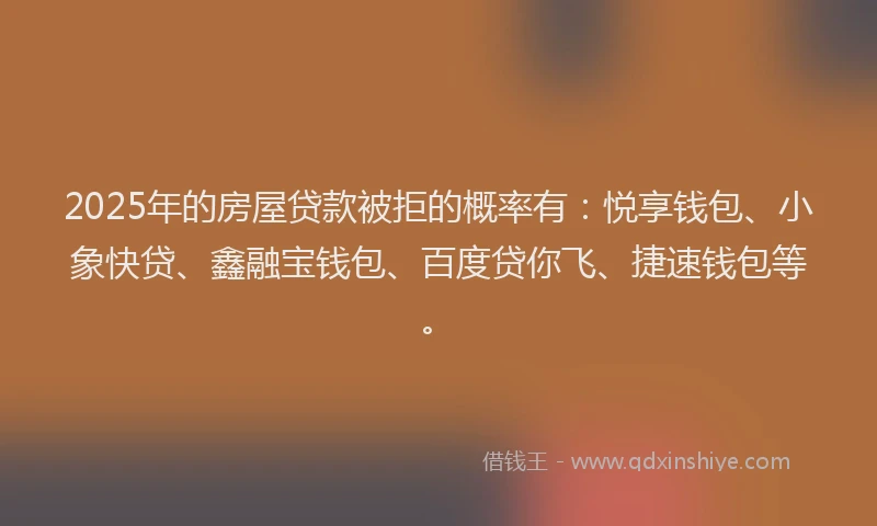 2025年的房屋贷款被拒的概率有：悦享钱包、小象快贷、鑫融宝钱包、百度贷你飞、捷速钱包等。