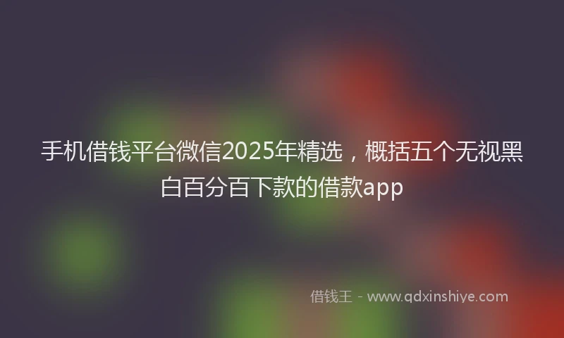 手机借钱平台微信2025年精选，概括五个无视黑白百分百下款的借款app
