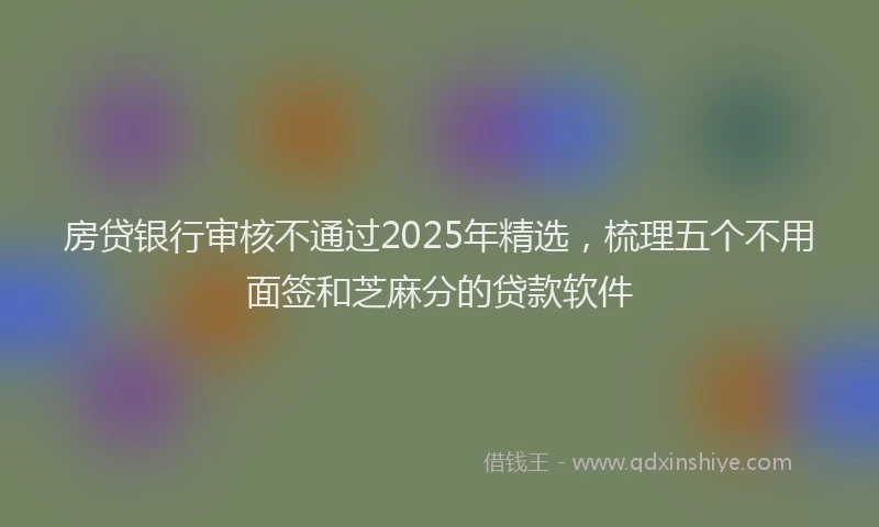 房贷银行审核不通过2025年精选，梳理五个不用面签和芝麻分的贷款软件