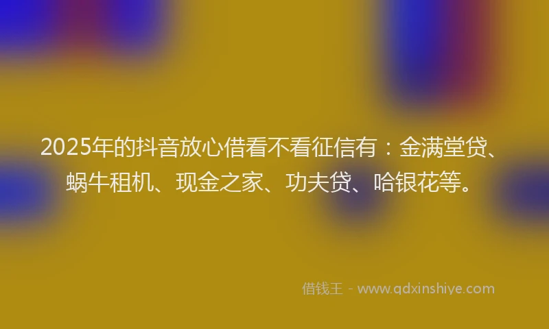2025年的抖音放心借看不看征信有：金满堂贷、蜗牛租机、现金之家、功夫贷、哈银花等。
