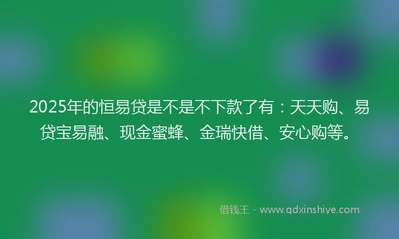 2025年的恒易贷是不是不下款了有：天天购、易贷宝易融、现金蜜蜂、金瑞快借、安心购等。
