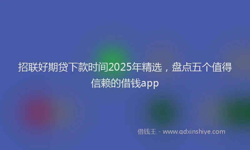 招联好期贷下款时间2025年精选，盘点五个值得信赖的借钱app