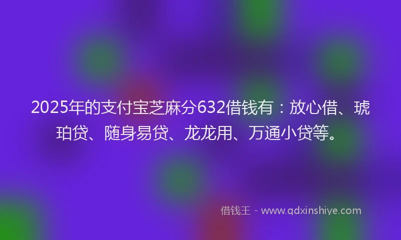 2025年的支付宝芝麻分632借钱有：放心借、琥珀贷、随身易贷、龙龙用、万通小贷等。