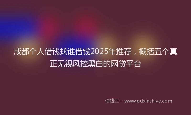 成都个人借钱找谁借钱2025年推荐，概括五个真正无视风控黑白的网贷平台