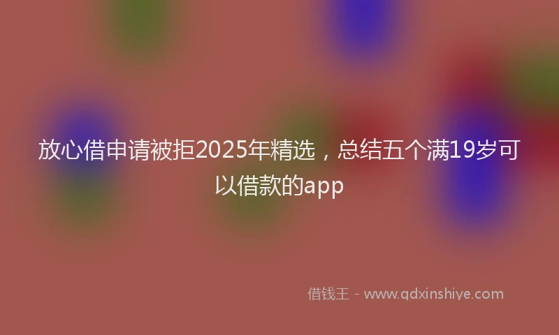 放心借申请被拒2025年精选，总结五个满19岁可以借款的app