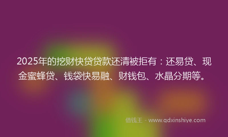 2025年的挖财快贷贷款还清被拒有：还易贷、现金蜜蜂贷、钱袋快易融、财钱包、水晶分期等。