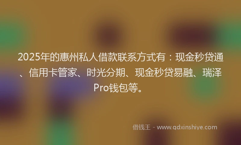 2025年的惠州私人借款联系方式有：现金秒贷通、信用卡管家、时光分期、现金秒贷易融、瑞泽Pro钱包等。