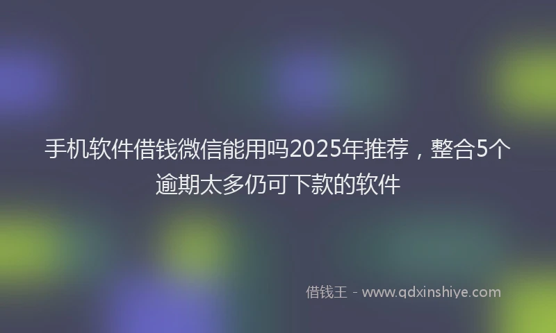 手机软件借钱微信能用吗2025年推荐，整合5个逾期太多仍可下款的软件