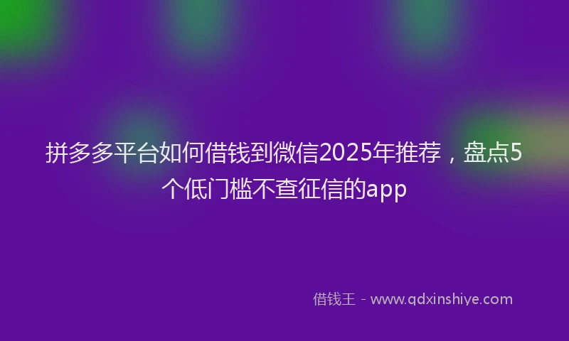 拼多多平台如何借钱到微信2025年推荐，盘点5个低门槛不查征信的app