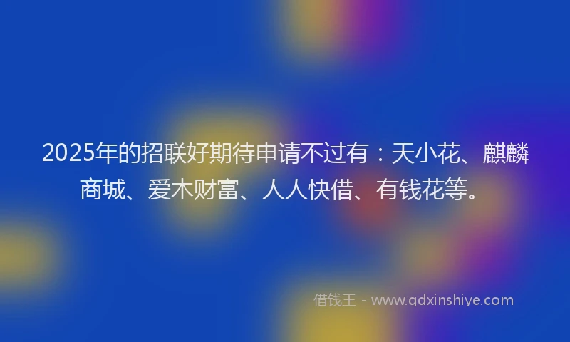 2025年的招联好期待申请不过有：天小花、麒麟商城、爱木财富、人人快借、有钱花等。