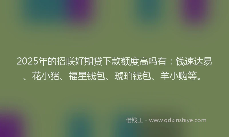 2025年的招联好期贷下款额度高吗有：钱速达易、花小猪、福星钱包、琥珀钱包、羊小购等。